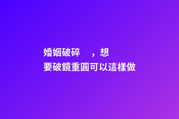 婚姻破碎，想要破鏡重圓可以這樣做